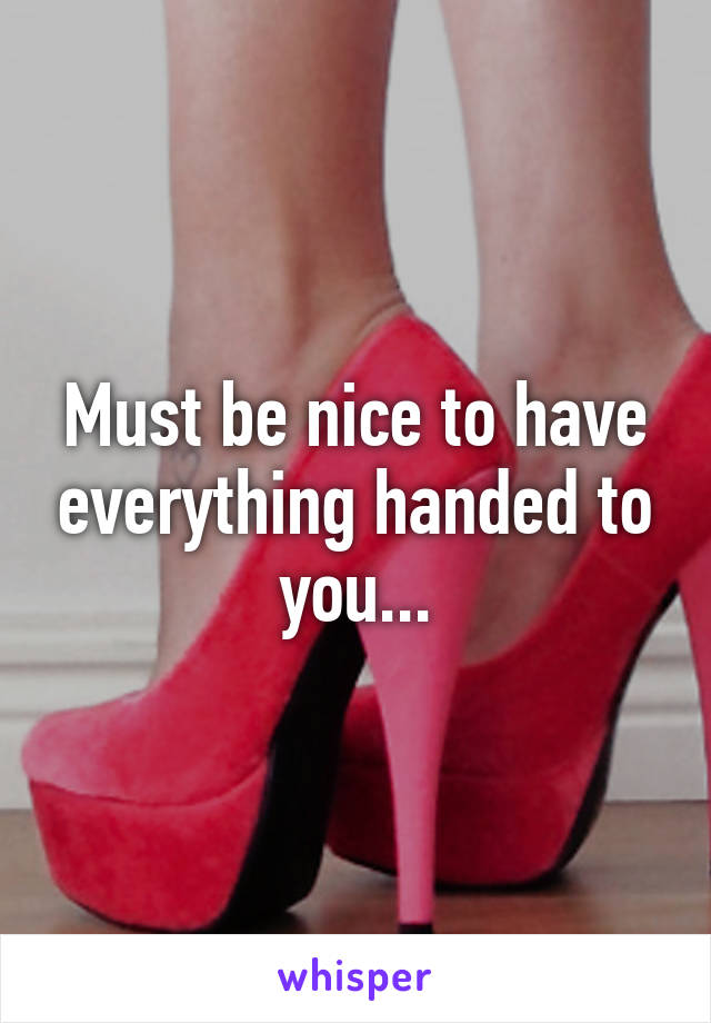Must be nice to have everything handed to you...