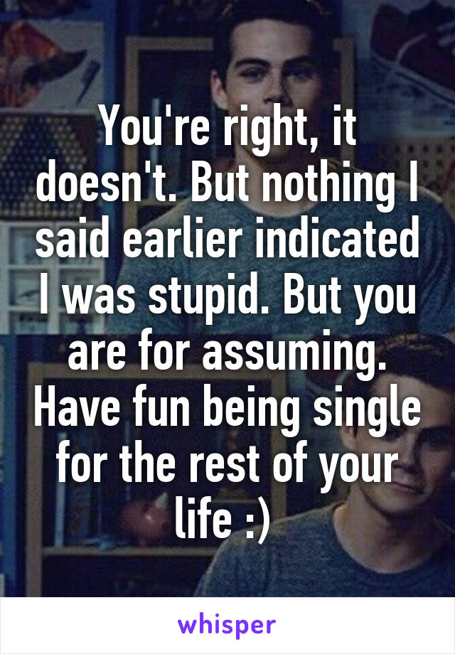 You're right, it doesn't. But nothing I said earlier indicated I was stupid. But you are for assuming. Have fun being single for the rest of your life :) 