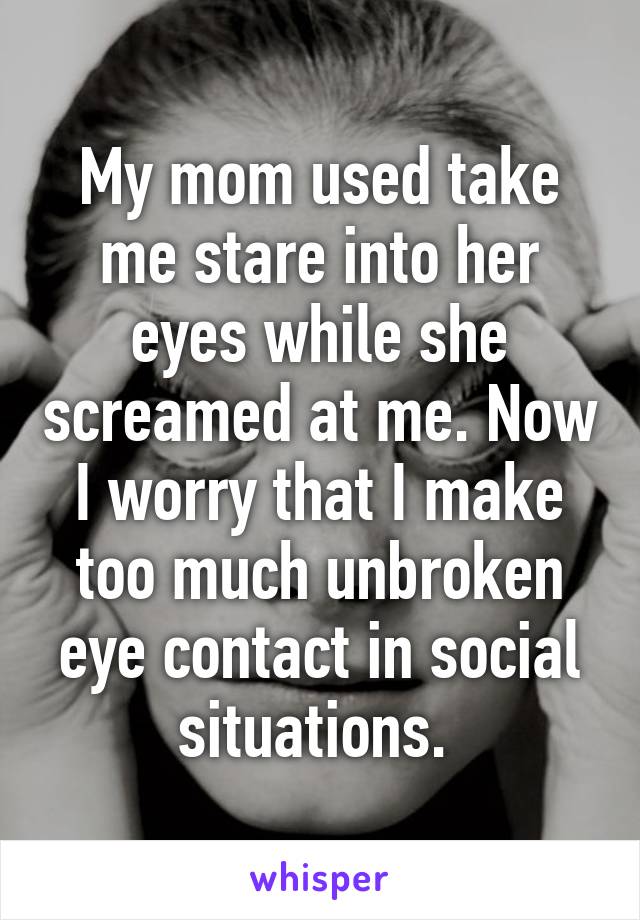 My mom used take me stare into her eyes while she screamed at me. Now I worry that I make too much unbroken eye contact in social situations. 