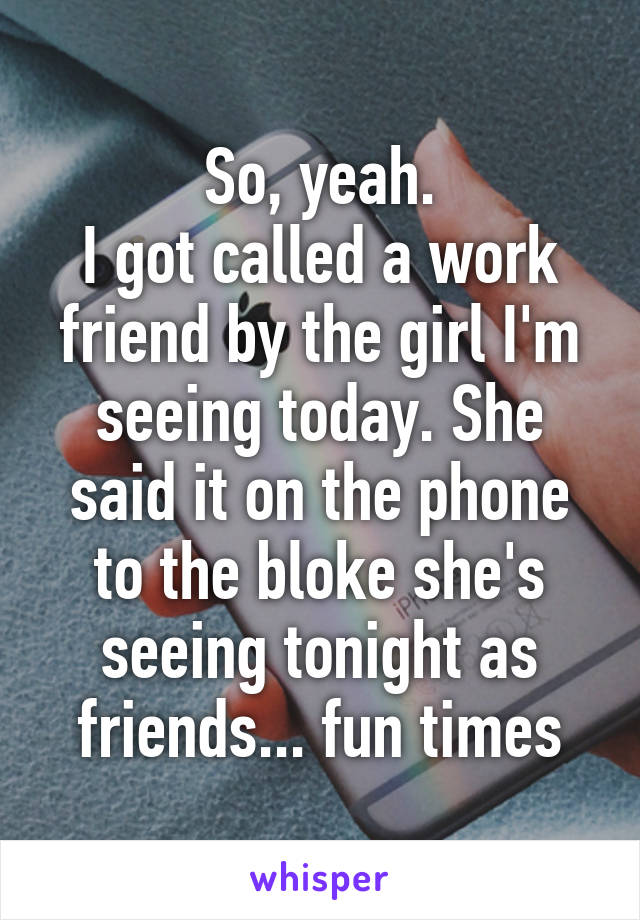 So, yeah.
I got called a work friend by the girl I'm seeing today. She said it on the phone to the bloke she's seeing tonight as friends... fun times