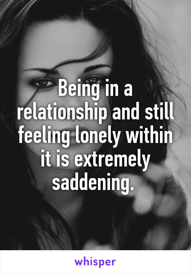 Being in a relationship and still feeling lonely within it is extremely saddening. 