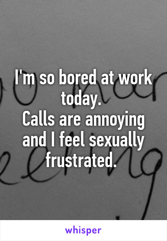 I'm so bored at work today. 
Calls are annoying and I feel sexually frustrated. 