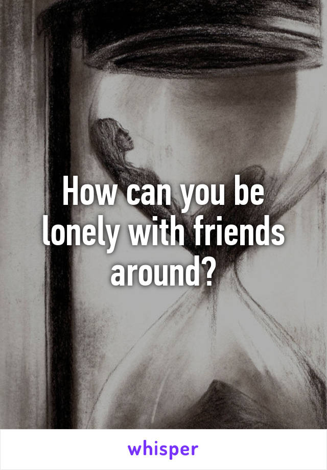 How can you be lonely with friends around?