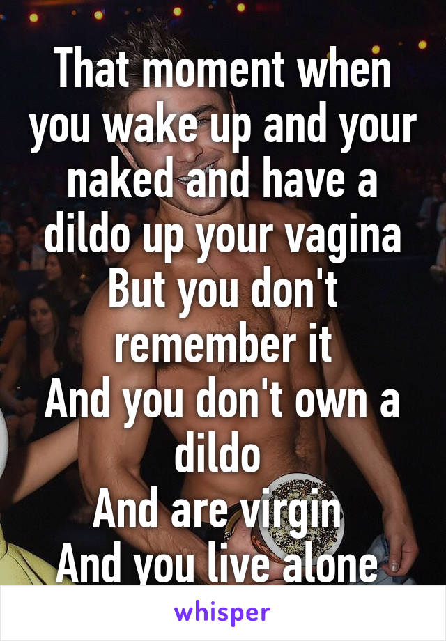 That moment when you wake up and your naked and have a dildo up your vagina
But you don't remember it
And you don't own a dildo 
And are virgin 
And you live alone 