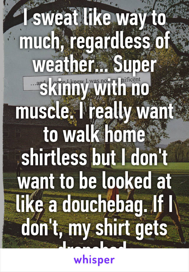I sweat like way to much, regardless of weather... Super skinny with no muscle. I really want to walk home shirtless but I don't want to be looked at like a douchebag. If I don't, my shirt gets drenched 