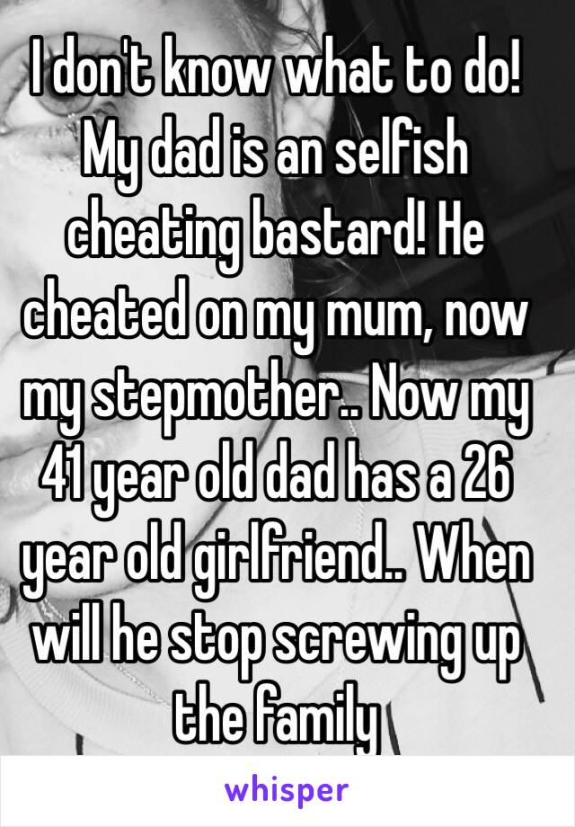 I don't know what to do! My dad is an selfish cheating bastard! He cheated on my mum, now my stepmother.. Now my 41 year old dad has a 26 year old girlfriend.. When will he stop screwing up the family