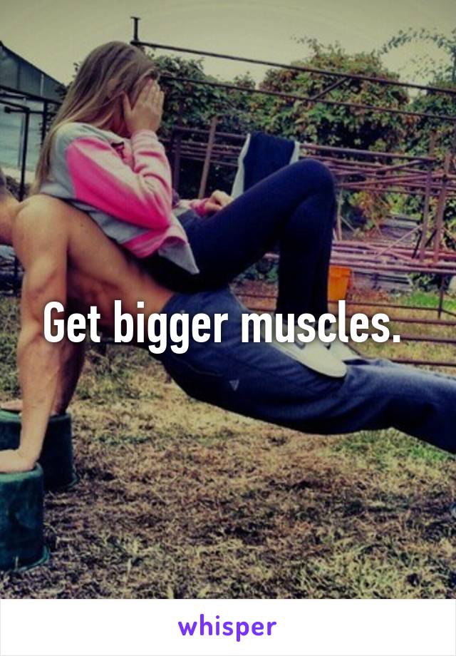 Get bigger muscles. 