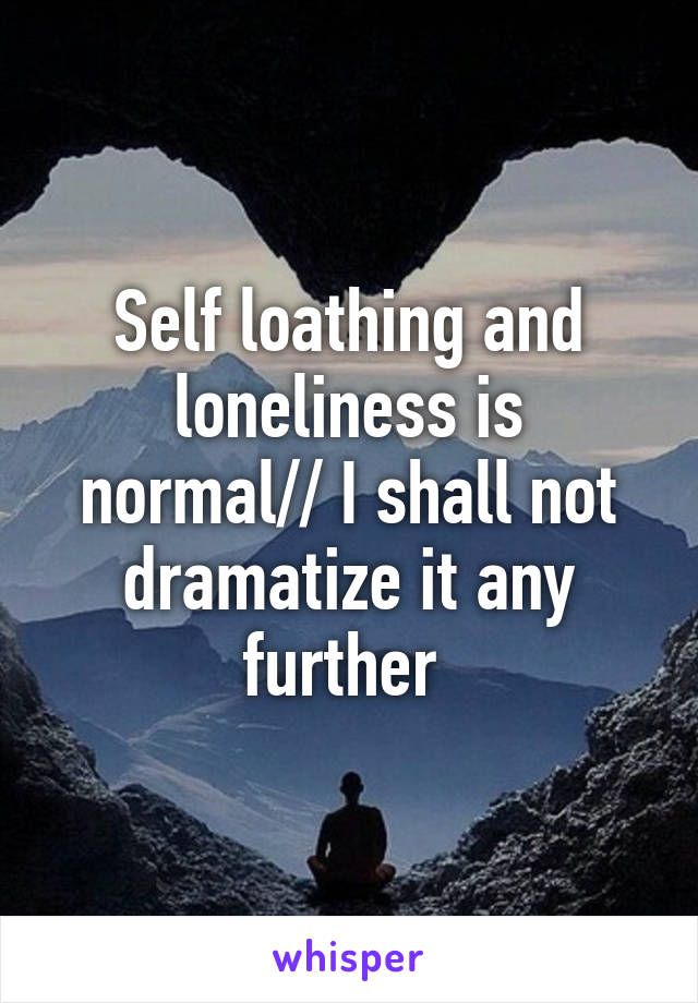 Self loathing and loneliness is normal// I shall not dramatize it any further 