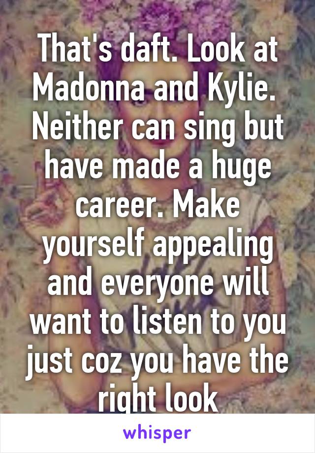 That's daft. Look at Madonna and Kylie.  Neither can sing but have made a huge career. Make yourself appealing and everyone will want to listen to you just coz you have the right look