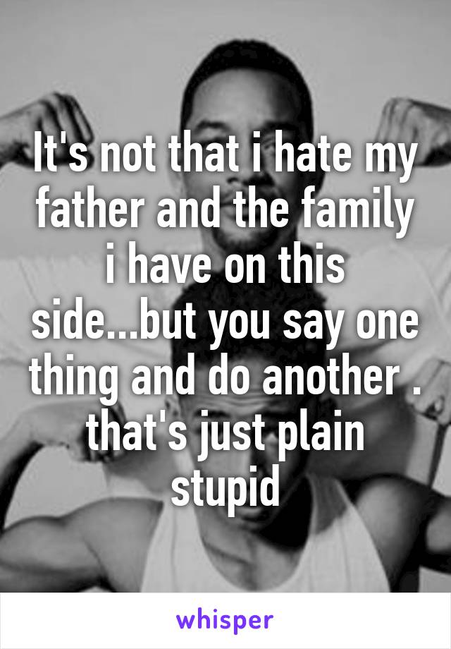 It's not that i hate my father and the family i have on this side...but you say one thing and do another . that's just plain stupid