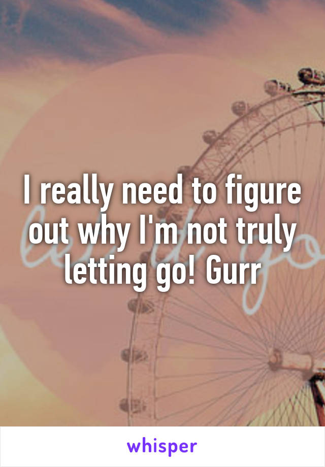 I really need to figure out why I'm not truly letting go! Gurr