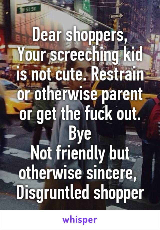 Dear shoppers,
Your screeching kid is not cute. Restrain or otherwise parent or get the fuck out. Bye
Not friendly but otherwise sincere, 
Disgruntled shopper