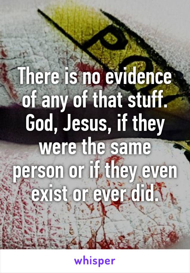 There is no evidence of any of that stuff. God, Jesus, if they were the same person or if they even exist or ever did.