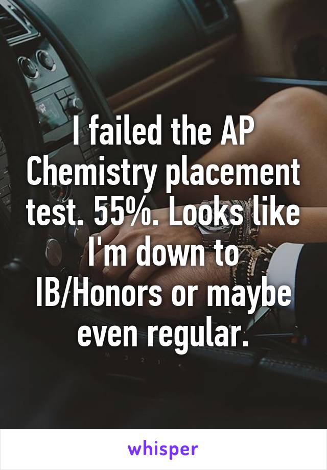 I failed the AP Chemistry placement test. 55%. Looks like I'm down to IB/Honors or maybe even regular.