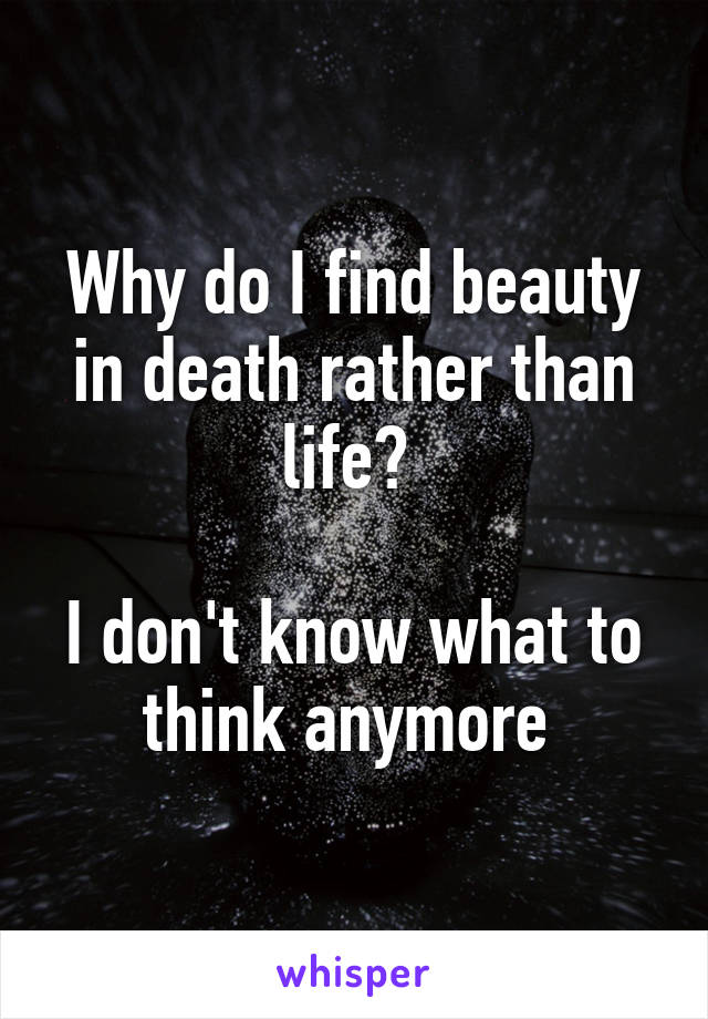 Why do I find beauty in death rather than life? 

I don't know what to think anymore 