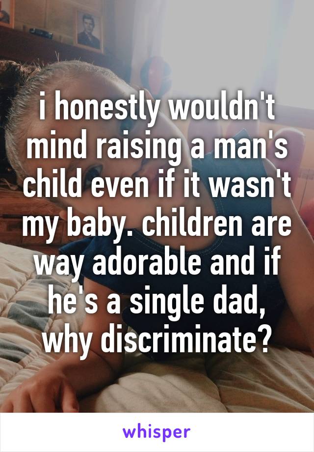 i honestly wouldn't mind raising a man's child even if it wasn't my baby. children are way adorable and if he's a single dad, why discriminate?