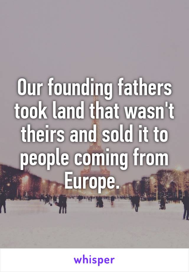 Our founding fathers took land that wasn't theirs and sold it to people coming from Europe. 