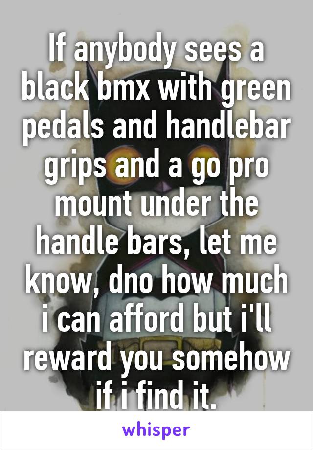 If anybody sees a black bmx with green pedals and handlebar grips and a go pro mount under the handle bars, let me know, dno how much i can afford but i'll reward you somehow if i find it.