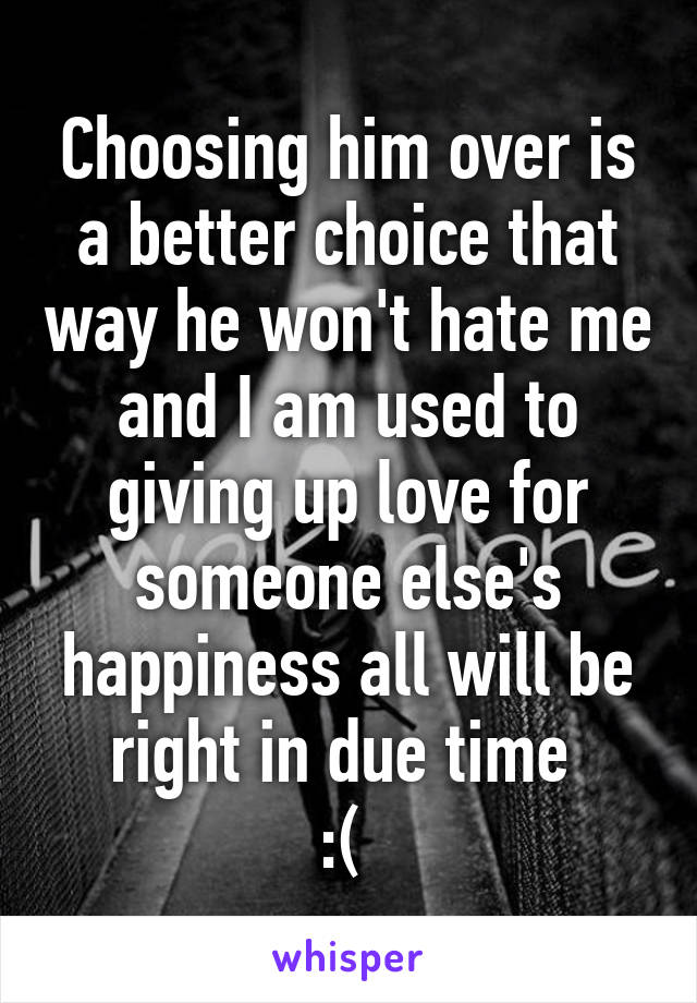 Choosing him over is a better choice that way he won't hate me and I am used to giving up love for someone else's happiness all will be right in due time 
:( 