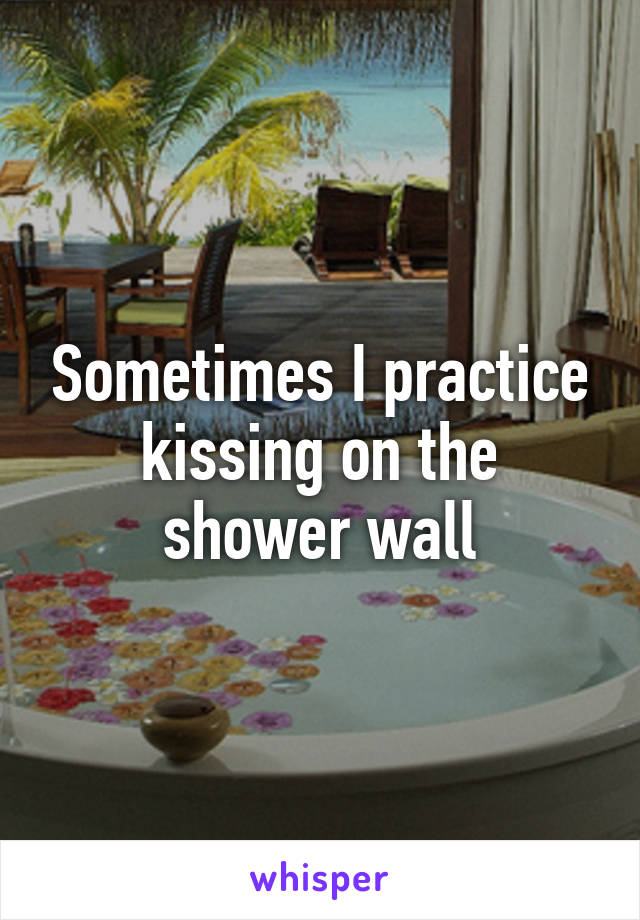Sometimes I practice kissing on the shower wall
