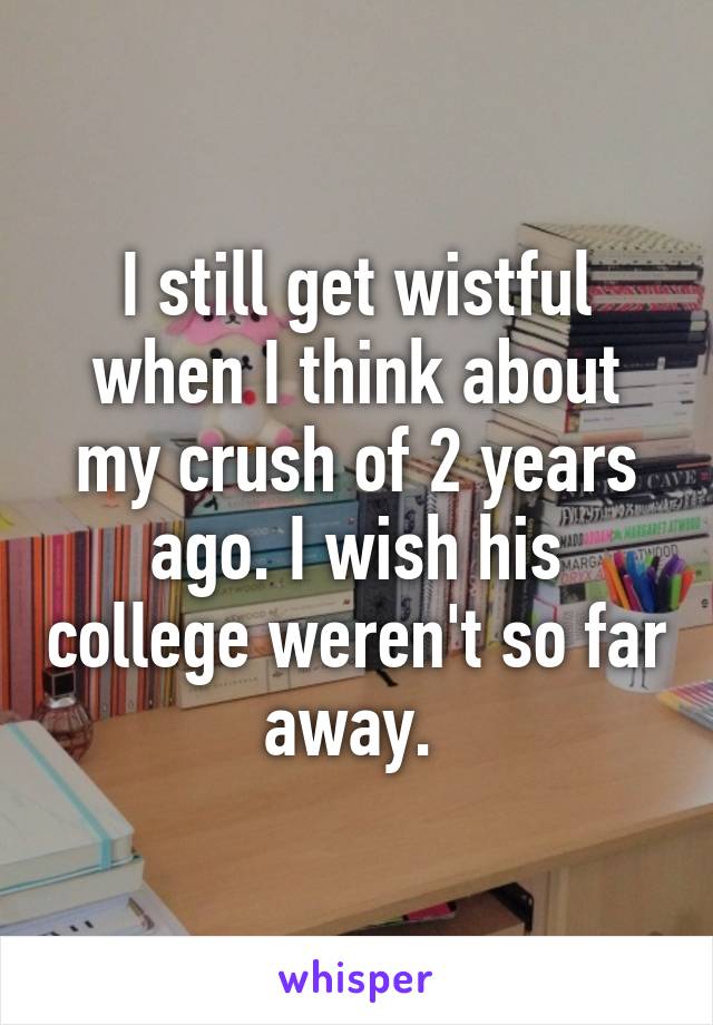 I still get wistful when I think about my crush of 2 years ago. I wish his college weren't so far away. 
