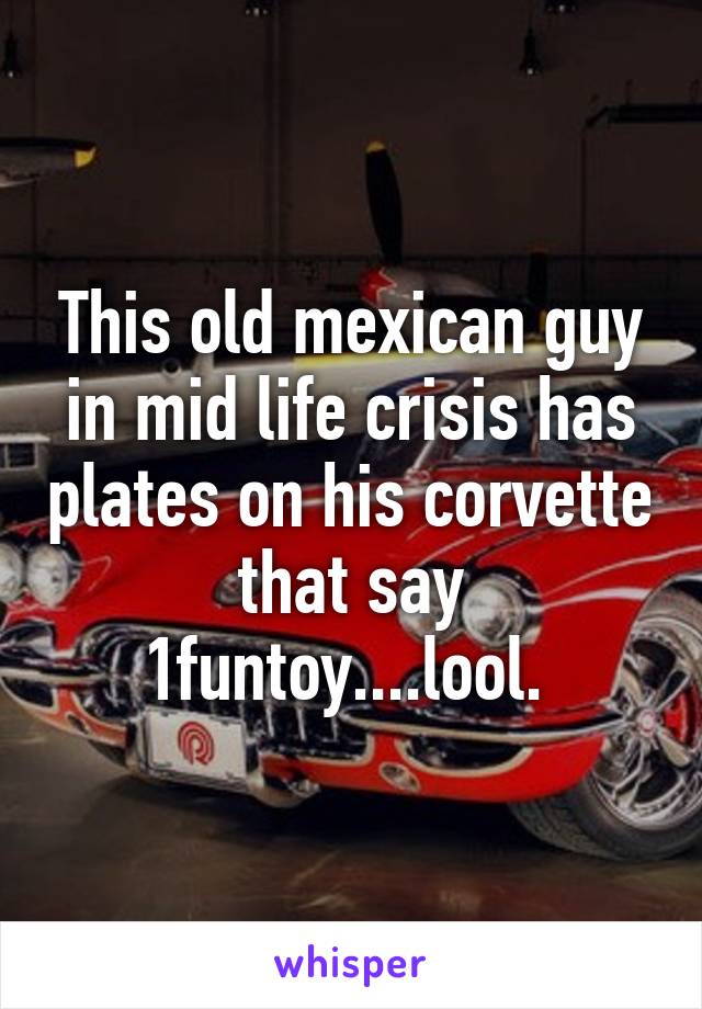 This old mexican guy in mid life crisis has plates on his corvette that say 1funtoy....lool. 