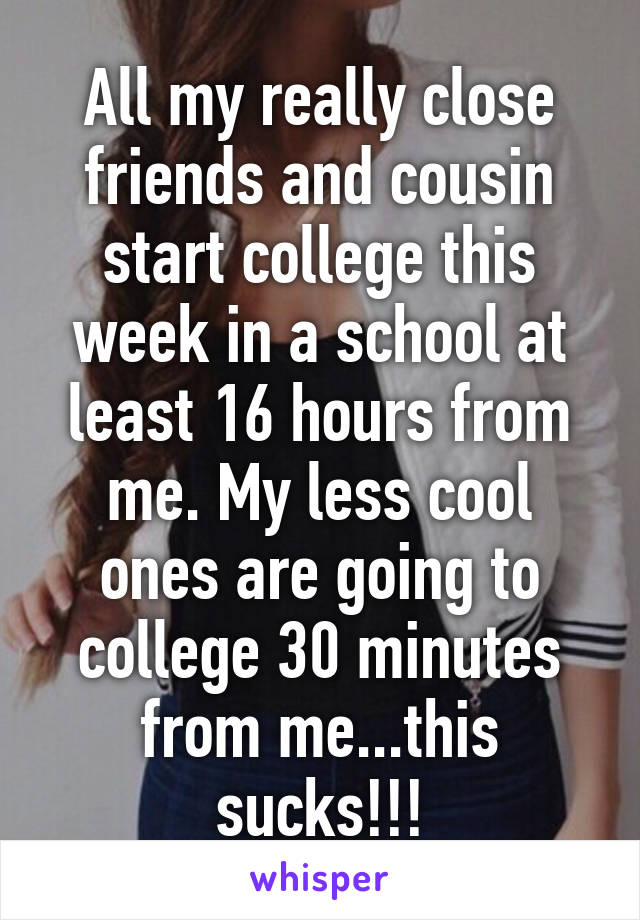 All my really close friends and cousin start college this week in a school at least 16 hours from me. My less cool ones are going to college 30 minutes from me...this sucks!!!
