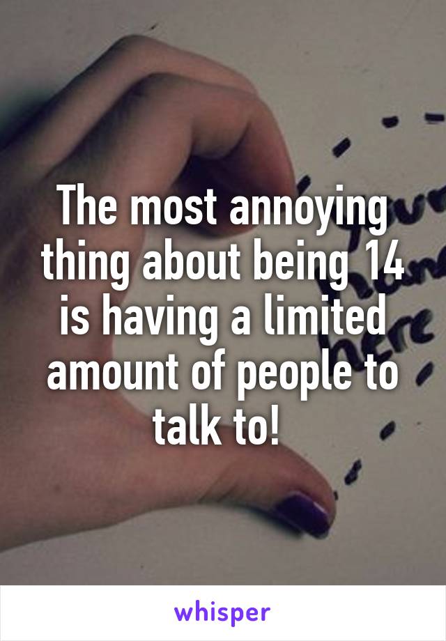 The most annoying thing about being 14 is having a limited amount of people to talk to! 
