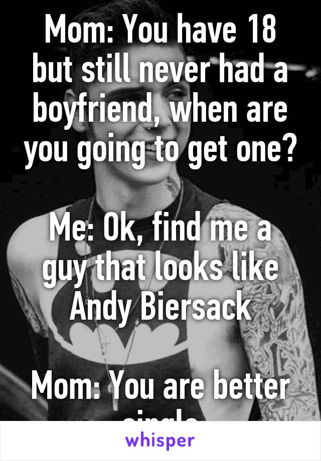 Mom: You have 18 but still never had a boyfriend, when are you going to get one?

Me: Ok, find me a guy that looks like Andy Biersack

Mom: You are better single