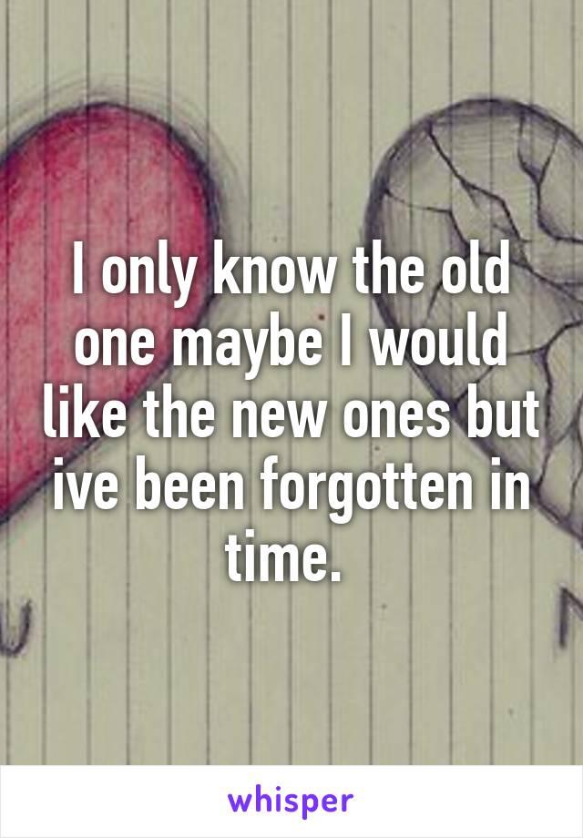 I only know the old one maybe I would like the new ones but ive been forgotten in time. 