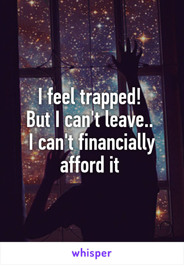 I feel trapped! 
But I can't leave.. 
I can't financially afford it 