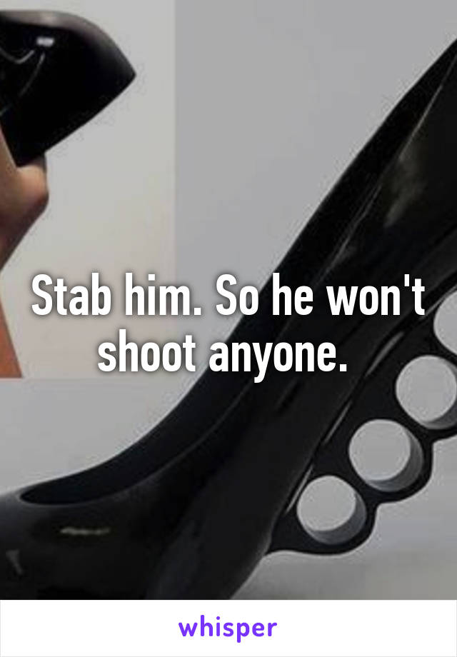 Stab him. So he won't shoot anyone. 