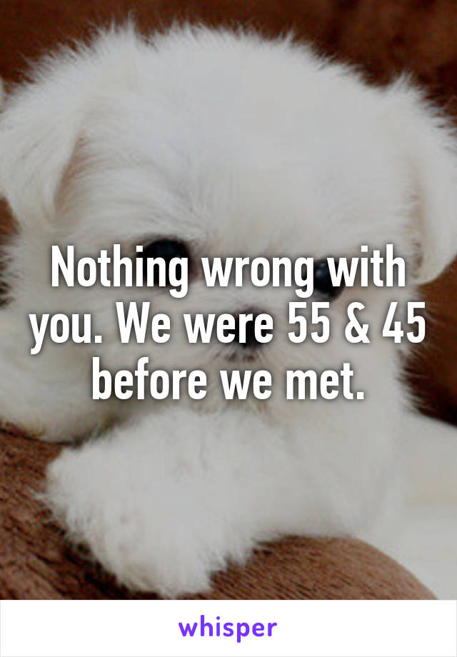 Nothing wrong with you. We were 55 & 45 before we met.