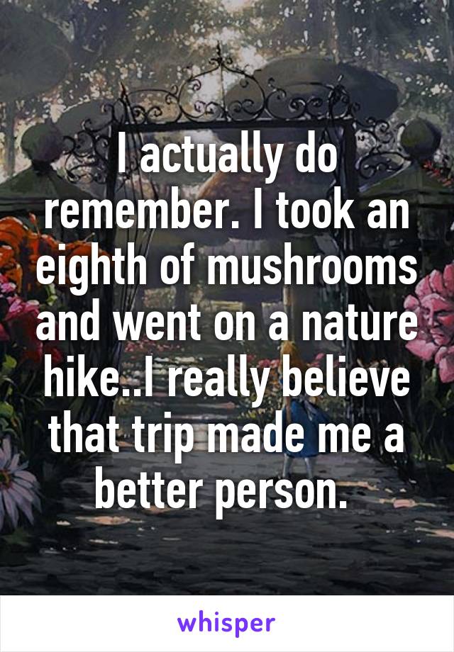 I actually do remember. I took an eighth of mushrooms and went on a nature hike..I really believe that trip made me a better person. 