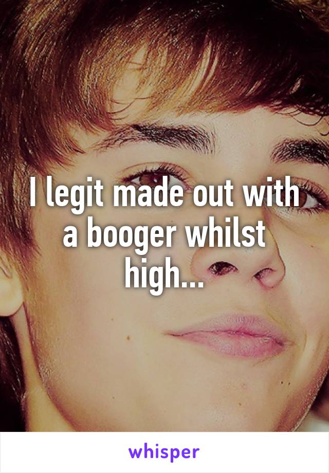 I legit made out with a booger whilst high...