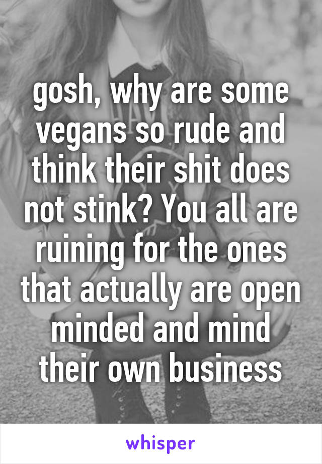 gosh, why are some vegans so rude and think their shit does not stink? You all are ruining for the ones that actually are open minded and mind their own business
