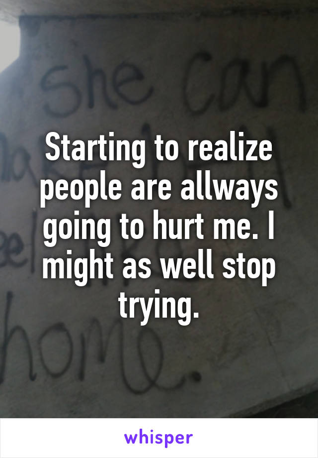 Starting to realize people are allways going to hurt me. I might as well stop trying.