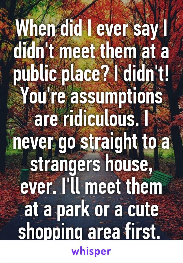 When did I ever say I didn't meet them at a public place? I didn't! You're assumptions are ridiculous. I never go straight to a strangers house, ever. I'll meet them at a park or a cute shopping area first. 