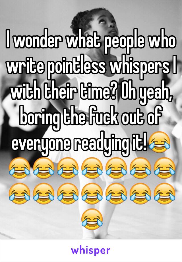 I wonder what people who write pointless whispers I with their time? Oh yeah, boring the fuck out of everyone readying it!😂😂😂😂😂😂😂😂😂😂😂😂😂😂😂😂