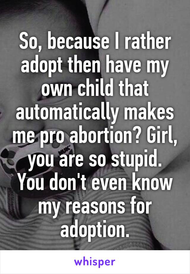 So, because I rather adopt then have my own child that automatically makes me pro abortion? Girl, you are so stupid. You don't even know my reasons for adoption.