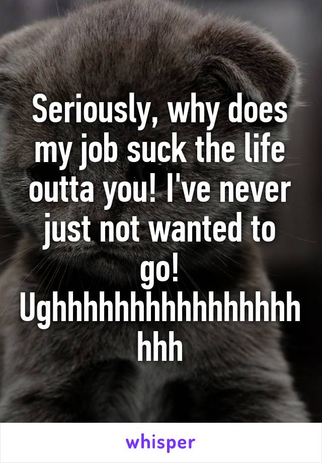 Seriously, why does my job suck the life outta you! I've never just not wanted to go! Ughhhhhhhhhhhhhhhhhhh