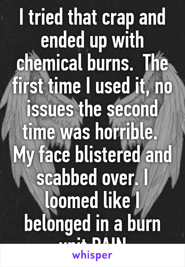 I tried that crap and ended up with chemical burns.  The first time I used it, no issues the second time was horrible.  My face blistered and scabbed over. I loomed like I belonged in a burn unit.PAIN