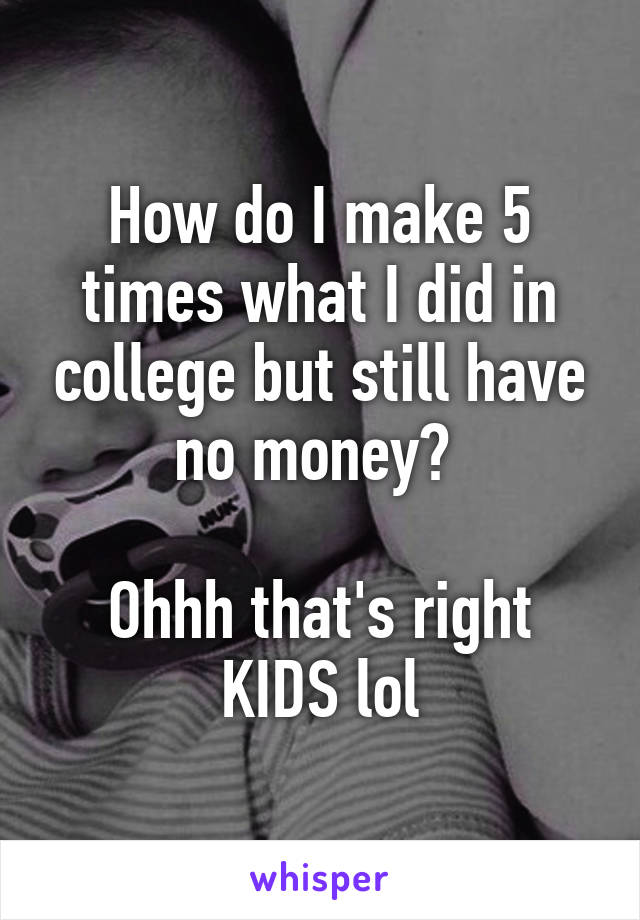 How do I make 5 times what I did in college but still have no money? 

Ohhh that's right KIDS lol