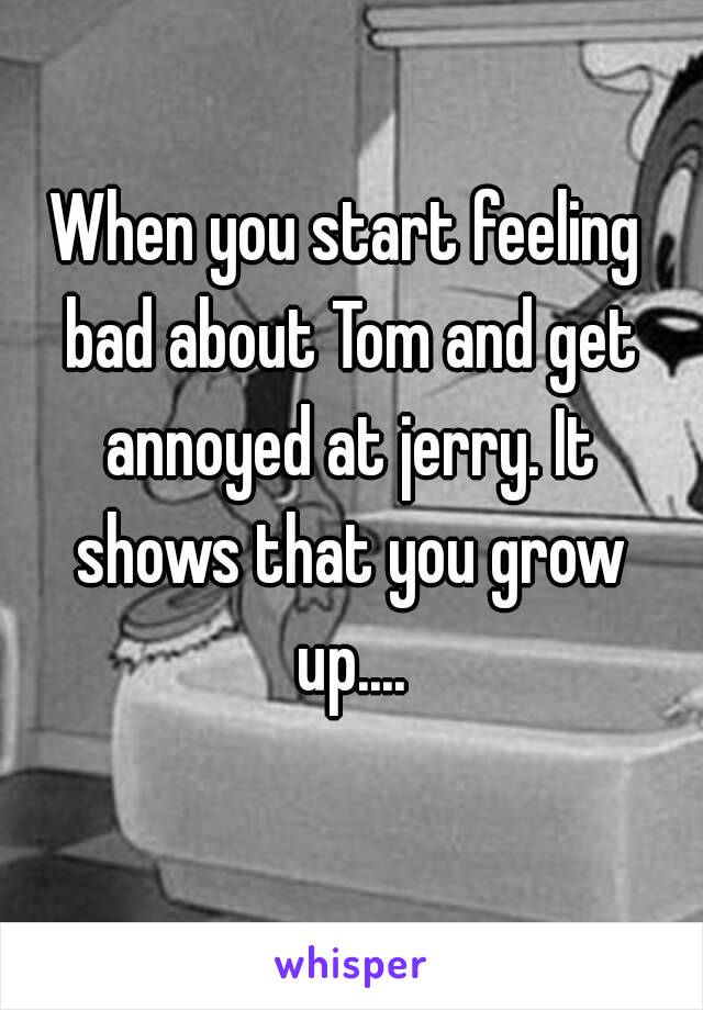When you start feeling bad about Tom and get annoyed at jerry. It shows that you grow up....