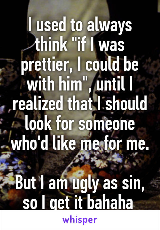 I used to always think "if I was prettier, I could be with him", until I realized that I should look for someone who'd like me for me.

But I am ugly as sin, so I get it bahaha 