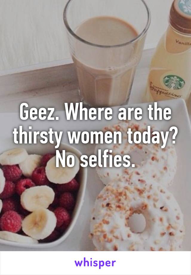 Geez. Where are the thirsty women today? No selfies.