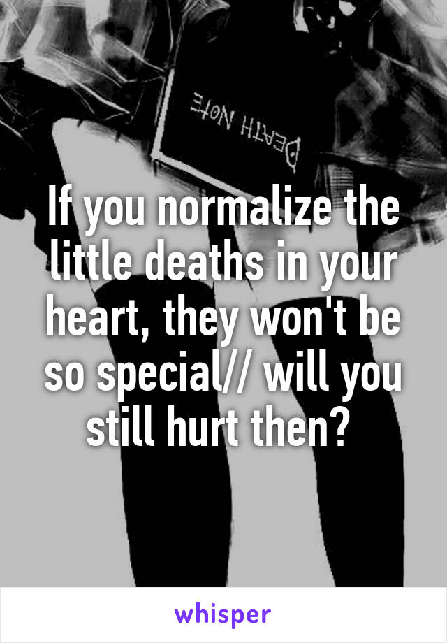 If you normalize the little deaths in your heart, they won't be so special// will you still hurt then? 