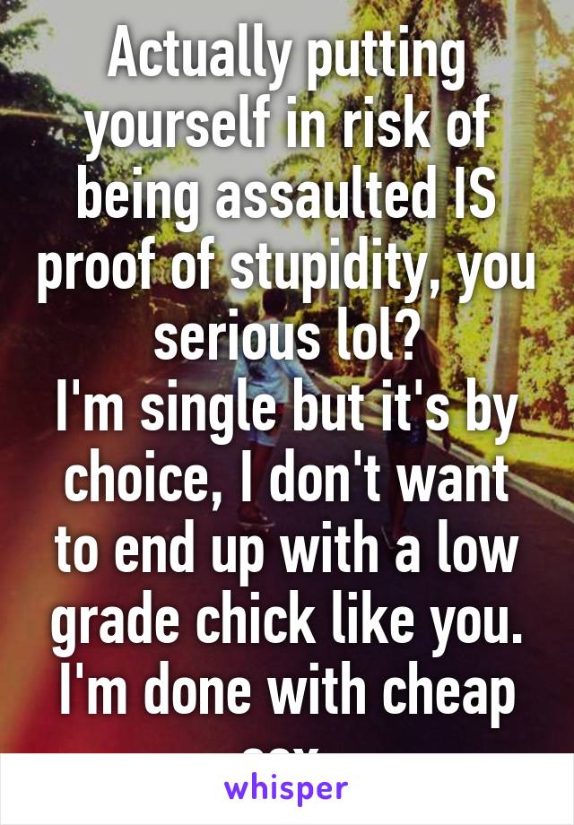 Actually putting yourself in risk of being assaulted IS proof of stupidity, you serious lol?
I'm single but it's by choice, I don't want to end up with a low grade chick like you. I'm done with cheap sex.