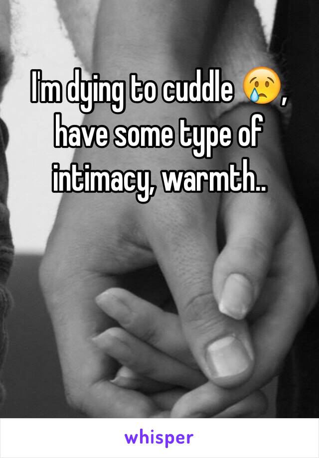 I'm dying to cuddle 😢, have some type of intimacy, warmth.. 