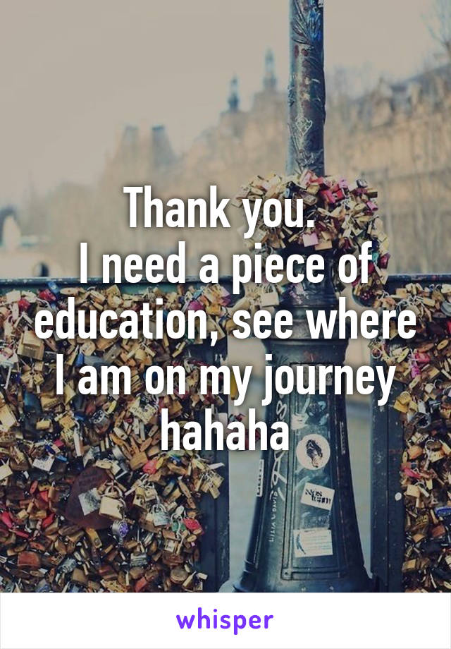 Thank you. 
I need a piece of education, see where I am on my journey hahaha
